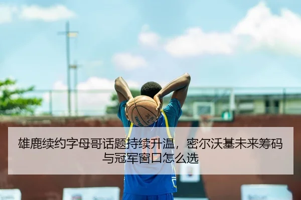 雄鹿续约字母哥话题持续升温，密尔沃基未来筹码与冠军窗口怎么选